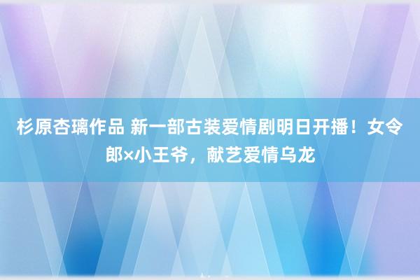 杉原杏璃作品 新一部古装爱情剧明日开播！女令郎×小王爷，献艺爱情乌龙