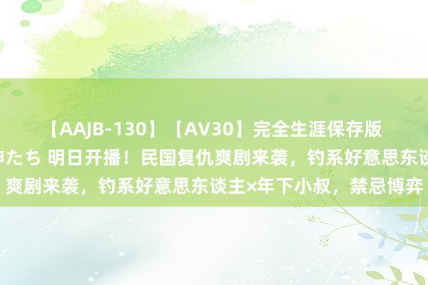 【AAJB-130】【AV30】完全生涯保存版 永遠なる淫舞 美しき女神たち 明日开播！民国复仇爽剧来袭，钓系好意思东谈主×年下小叔，禁忌博弈