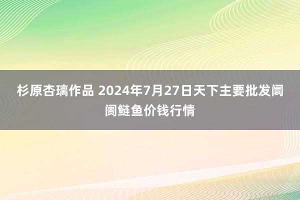 杉原杏璃作品 2024年7月27日天下主要批发阛阓鲢鱼价钱行情