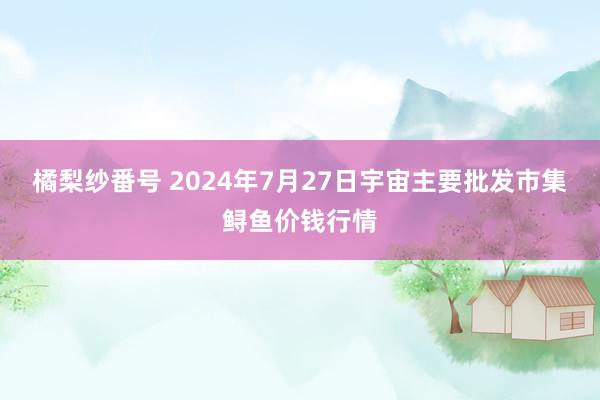 橘梨纱番号 2024年7月27日宇宙主要批发市集鲟鱼价钱行情