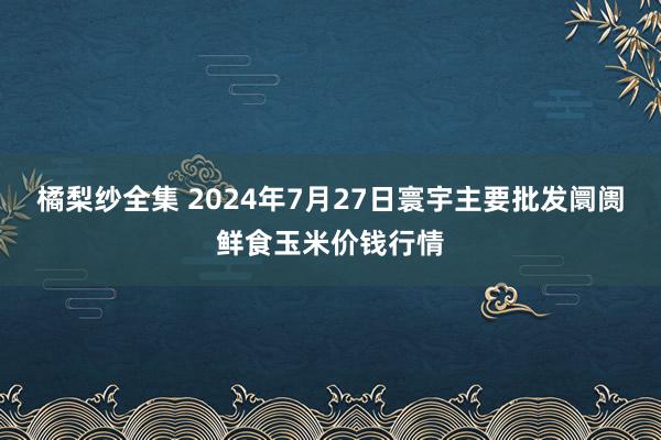 橘梨纱全集 2024年7月27日寰宇主要批发阛阓鲜食玉米价钱行情