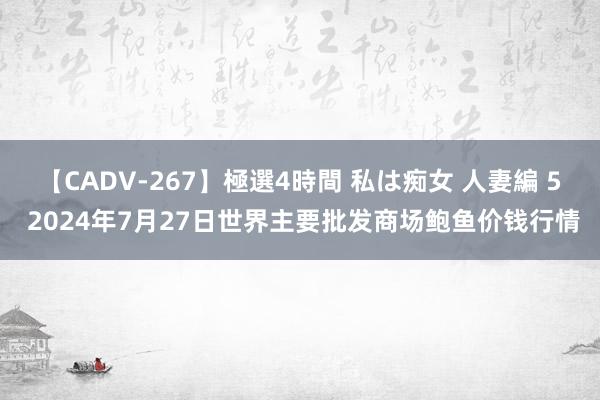 【CADV-267】極選4時間 私は痴女 人妻編 5 2024年7月27日世界主要批发商场鲍鱼价钱行情