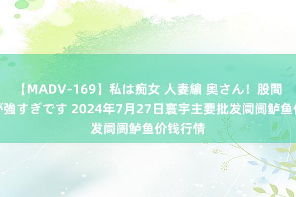 【MADV-169】私は痴女 人妻編 奥さん！股間の刺激が強すぎです 2024年7月27日寰宇主要批发阛阓鲈鱼价钱行情