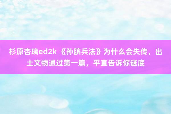 杉原杏璃ed2k 《孙膑兵法》为什么会失传，出土文物通过第一篇，平直告诉你谜底