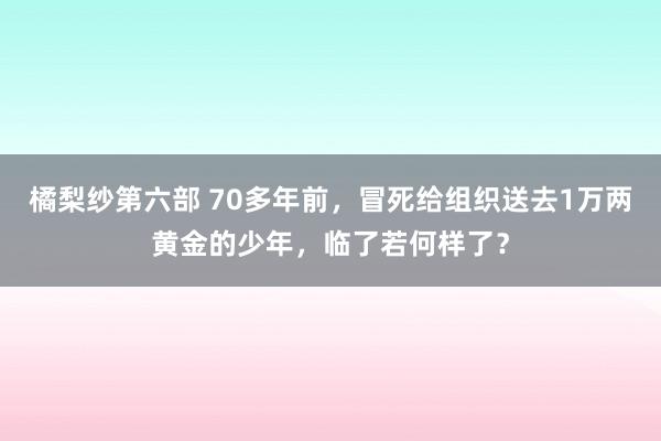 橘梨纱第六部 70多年前，冒死给组织送去1万两黄金的少年，临了若何样了？