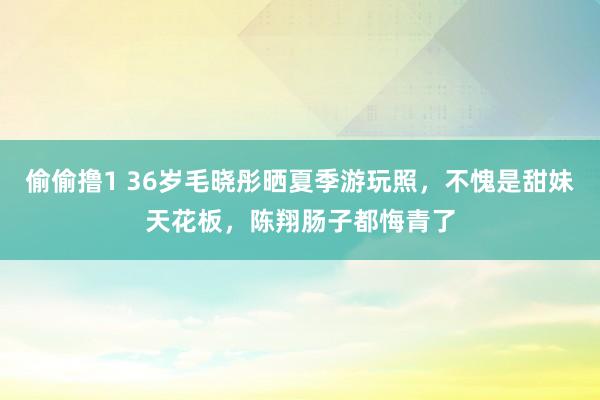 偷偷撸1 36岁毛晓彤晒夏季游玩照，不愧是甜妹天花板，陈翔肠子都悔青了