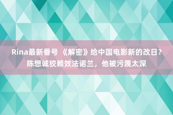 Rina最新番号 《解密》给中国电影新的改日？陈想诚狡赖效法诺兰，他被污蔑太深