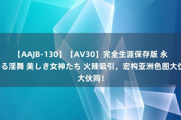 【AAJB-130】【AV30】完全生涯保存版 永遠なる淫舞 美しき女神たち 火辣吸引，宏构亚洲色图大伙同！