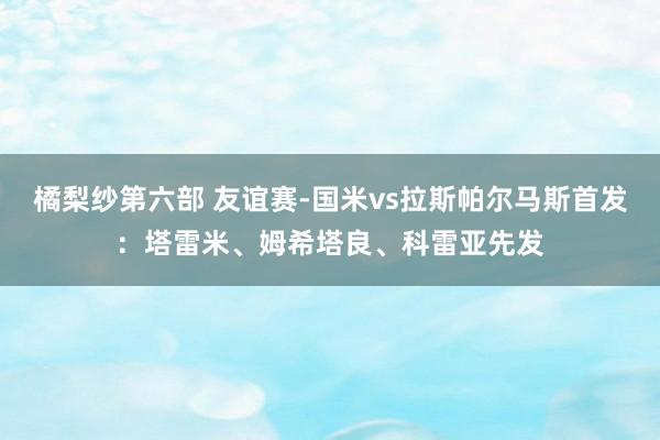 橘梨纱第六部 友谊赛-国米vs拉斯帕尔马斯首发：塔雷米、姆希塔良、科雷亚先发