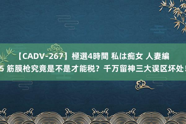 【CADV-267】極選4時間 私は痴女 人妻編 5 筋膜枪究竟是不是才能税？千万留神三大误区坏处！