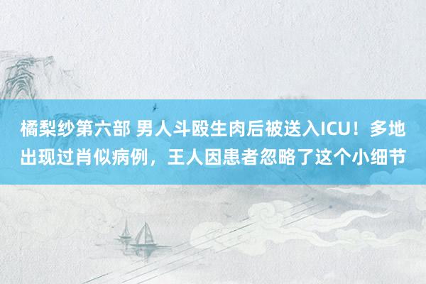 橘梨纱第六部 男人斗殴生肉后被送入ICU！多地出现过肖似病例，王人因患者忽略了这个小细节