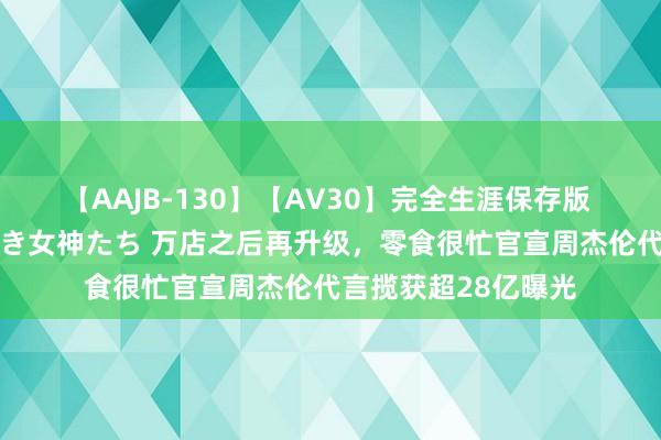 【AAJB-130】【AV30】完全生涯保存版 永遠なる淫舞 美しき女神たち 万店之后再升级，零食很忙官宣周杰伦代言揽获超28亿曝光