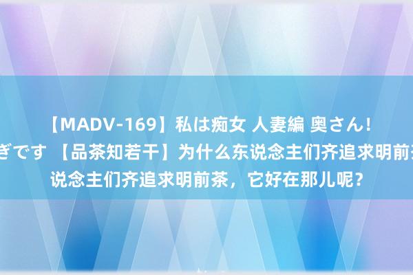 【MADV-169】私は痴女 人妻編 奥さん！股間の刺激が強すぎです 【品茶知若干】为什么东说念主们齐追求明前茶，它好在那儿呢？