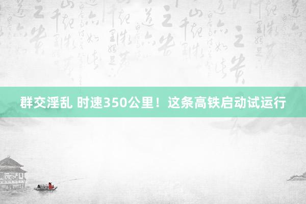 群交淫乱 时速350公里！这条高铁启动试运行