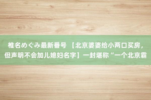 椎名めぐみ最新番号 【北京婆婆给小两口买房，但声明不会加儿媳妇名字】一封堪称“一个北京霸