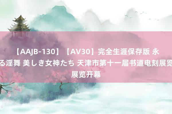 【AAJB-130】【AV30】完全生涯保存版 永遠なる淫舞 美しき女神たち 天津市第十一届书道电刻展览开幕