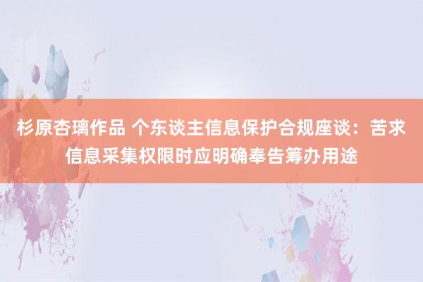 杉原杏璃作品 个东谈主信息保护合规座谈：苦求信息采集权限时应明确奉告筹办用途