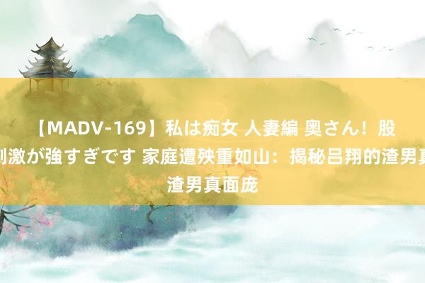 【MADV-169】私は痴女 人妻編 奥さん！股間の刺激が強すぎです 家庭遭殃重如山：揭秘吕翔的渣男真面庞