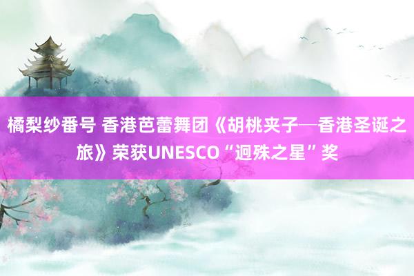 橘梨纱番号 香港芭蕾舞团《胡桃夹子─香港圣诞之旅》荣获UNESCO“迥殊之星”奖