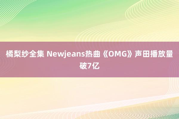 橘梨纱全集 Newjeans热曲《OMG》声田播放量破7亿