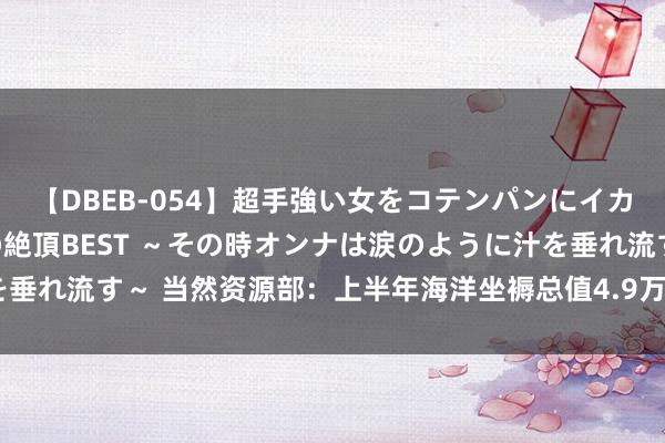 【DBEB-054】超手強い女をコテンパンにイカせまくる！危険な香りの絶頂BEST ～その時オンナは涙のように汁を垂れ流す～ 当然资源部：上半年海洋坐褥总值4.9万亿元 同比增长5.6%