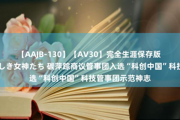 【AAJB-130】【AV30】完全生涯保存版 永遠なる淫舞 美しき女神たち 碳萍踪商议管事团入选“科创中国”科技管事团示范神志