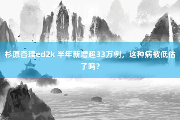 杉原杏璃ed2k 半年新增超33万例，这种病被低估了吗？