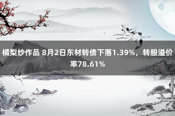 橘梨纱作品 8月2日东材转债下落1.39%，转股溢价率78.61%