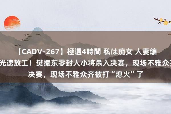 【CADV-267】極選4時間 私は痴女 人妻編 5 从逆转鏖战到光速放工！樊振东零封人小将杀入决赛，现场不雅众齐被打“熄火”了