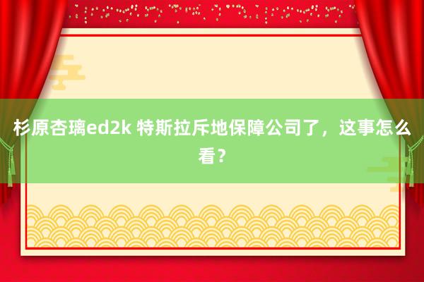 杉原杏璃ed2k 特斯拉斥地保障公司了，这事怎么看？