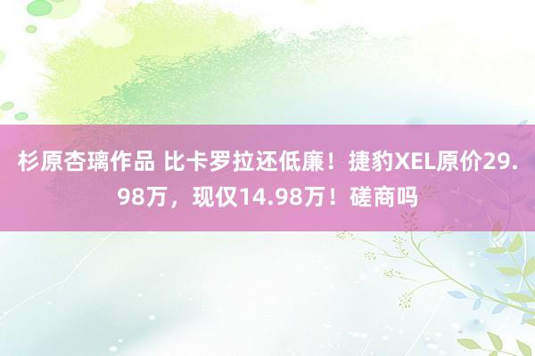 杉原杏璃作品 比卡罗拉还低廉！捷豹XEL原价29.98万，现仅14.98万！磋商吗