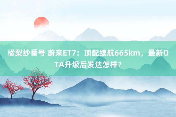 橘梨纱番号 蔚来ET7：顶配续航665km，最新OTA升级后发达怎样？