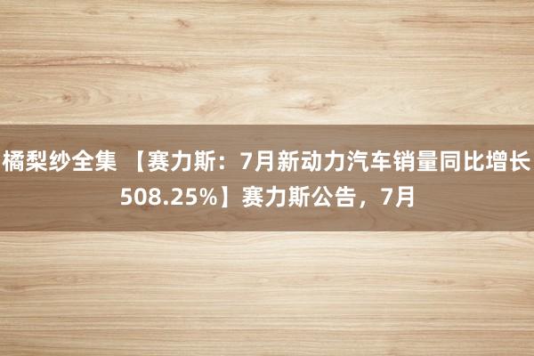 橘梨纱全集 【赛力斯：7月新动力汽车销量同比增长508.25%】赛力斯公告，7月