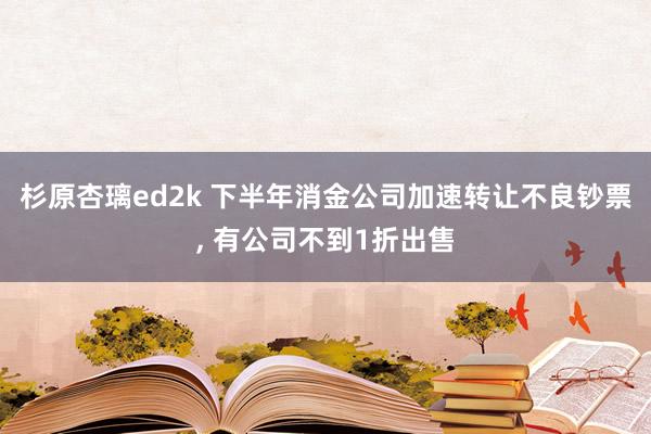 杉原杏璃ed2k 下半年消金公司加速转让不良钞票， 有公司不到1折出售