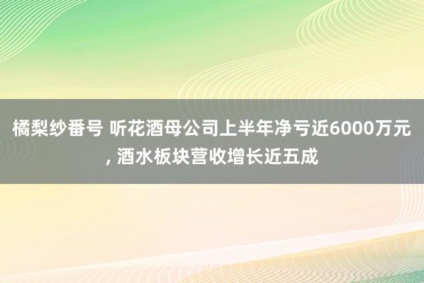 橘梨纱番号 听花酒母公司上半年净亏近6000万元， 酒水板块营收增长近五成