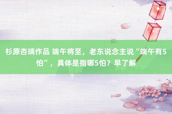 杉原杏璃作品 端午将至，老东说念主说“端午有5怕”，具体是指哪5怕？早了解