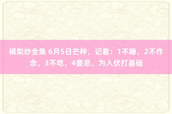 橘梨纱全集 6月5日芒种，记着：1不睡，2不作念，3不吃，4要忌，为入伏打基础