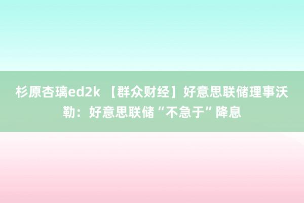 杉原杏璃ed2k 【群众财经】好意思联储理事沃勒：好意思联储“不急于”降息