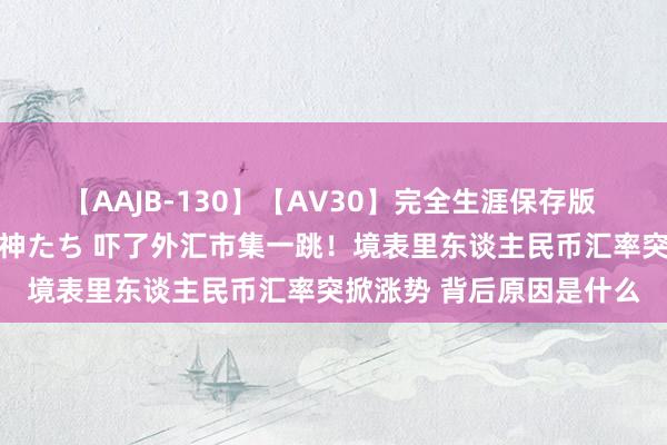 【AAJB-130】【AV30】完全生涯保存版 永遠なる淫舞 美しき女神たち 吓了外汇市集一跳！境表里东谈主民币汇率突掀涨势 背后原因是什么