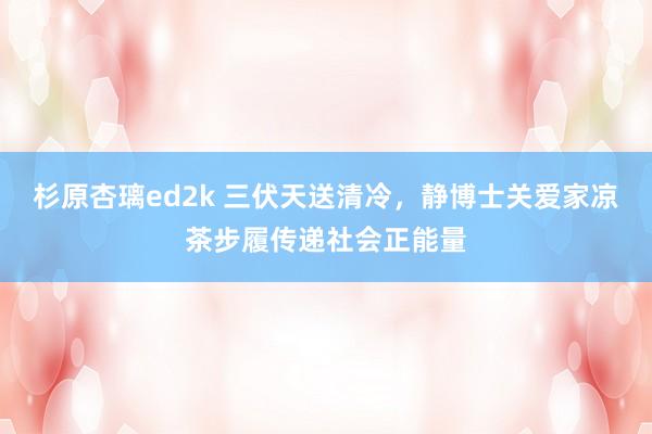 杉原杏璃ed2k 三伏天送清冷，静博士关爱家凉茶步履传递社会正能量