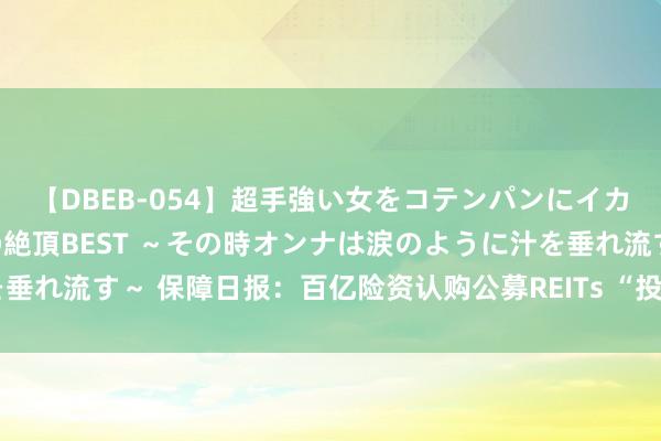 【DBEB-054】超手強い女をコテンパンにイカせまくる！危険な香りの絶頂BEST ～その時オンナは涙のように汁を垂れ流す～ 保障日报：百亿险资认购公募REITs “投”其所好异日更可期