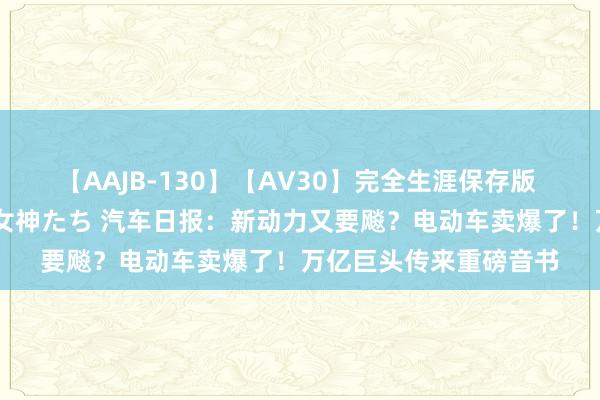 【AAJB-130】【AV30】完全生涯保存版 永遠なる淫舞 美しき女神たち 汽车日报：新动力又要飚？电动车卖爆了！万亿巨头传来重磅音书