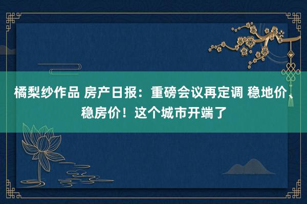 橘梨纱作品 房产日报：重磅会议再定调 稳地价、稳房价！这个城市开端了