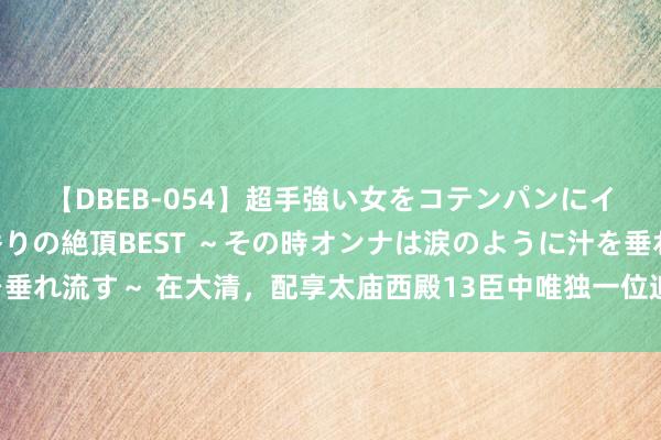 【DBEB-054】超手強い女をコテンパンにイカせまくる！危険な香りの絶頂BEST ～その時オンナは涙のように汁を垂れ流す～ 在大清，配享太庙西殿13臣中唯独一位追封为王的元勋——扬古利