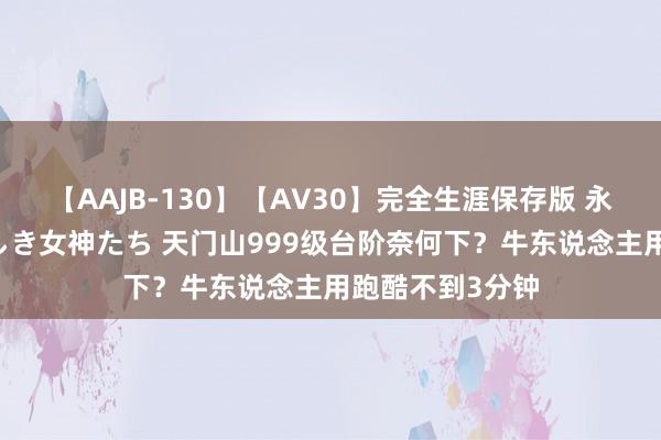 【AAJB-130】【AV30】完全生涯保存版 永遠なる淫舞 美しき女神たち 天门山999级台阶奈何下？牛东说念主用跑酷不到3分钟