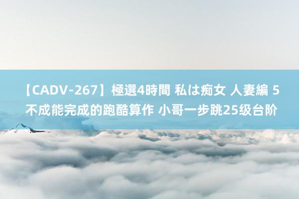 【CADV-267】極選4時間 私は痴女 人妻編 5 不成能完成的跑酷算作 小哥一步跳25级台阶