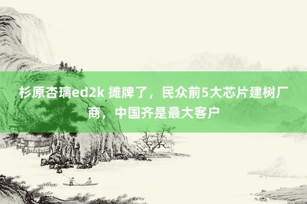 杉原杏璃ed2k 摊牌了，民众前5大芯片建树厂商，中国齐是最大客户