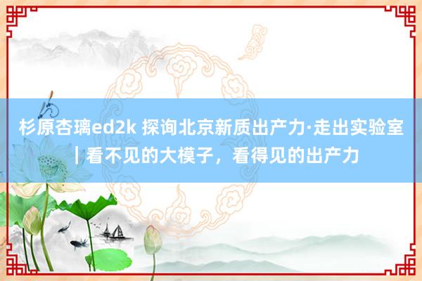 杉原杏璃ed2k 探询北京新质出产力·走出实验室 ｜看不见的大模子，看得见的出产力