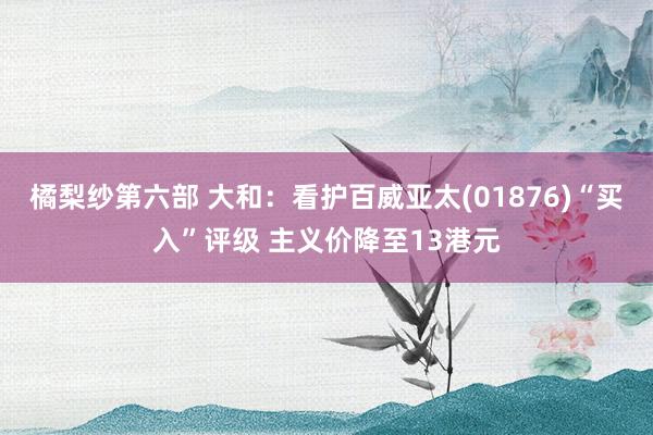 橘梨纱第六部 大和：看护百威亚太(01876)“买入”评级 主义价降至13港元