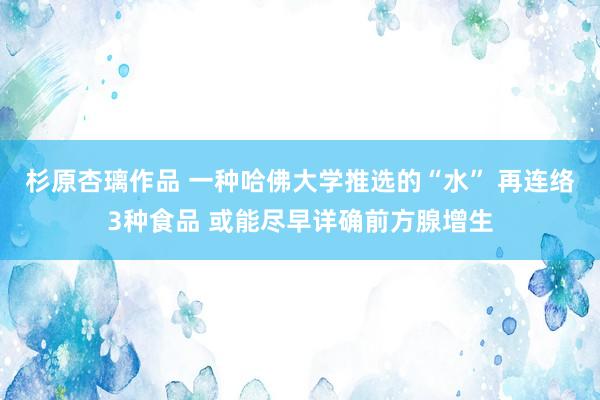 杉原杏璃作品 一种哈佛大学推选的“水” 再连络3种食品 或能尽早详确前方腺增生